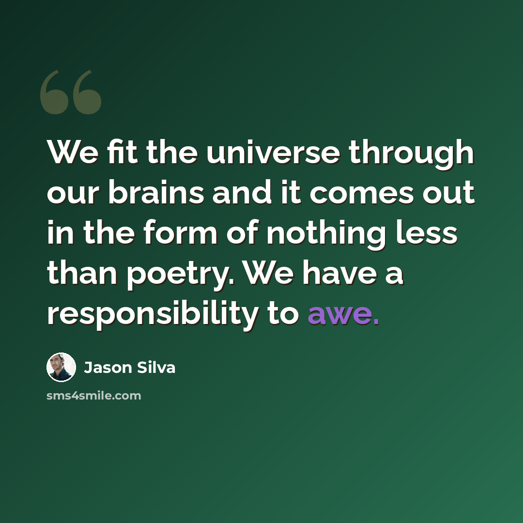 “We fit the universe through our brains and it comes out in the form of nothing less than poetry. We have a responsibility to awe.” quote by Jason Silva