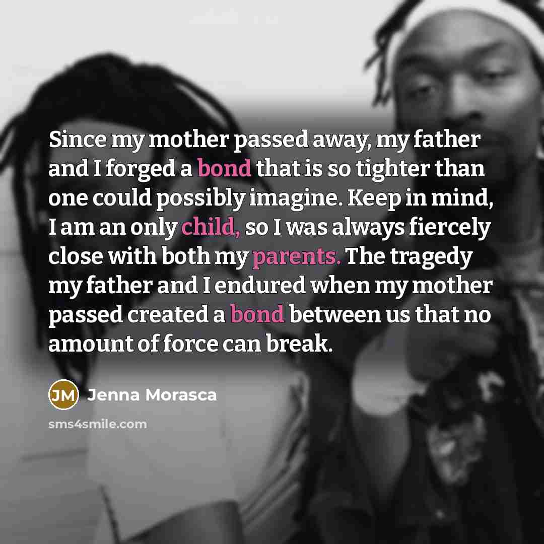 “Since my mother passed away, my father and I forged a bond that is so tighter than one could possibly imagine. Keep in mind, I am an only child, so I was always fiercely close with both my parents. The tragedy my father and I endured when my mother passed created a bond between us that no amount…” quote by Jenna Morasca