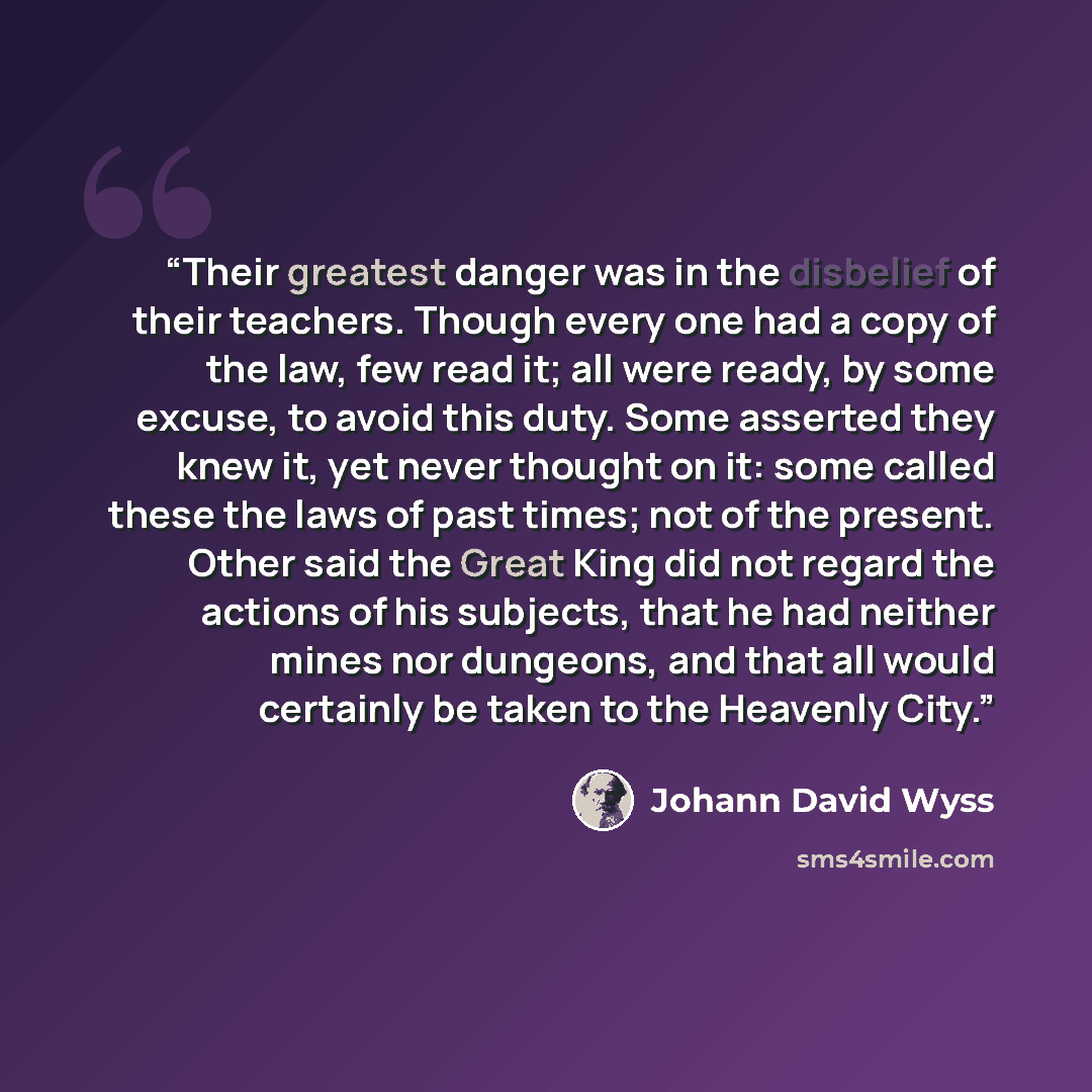 “Their greatest danger was in the disbelief of their teachers. Though every one had a copy of the law, few read it; all were ready, by some excuse, to avoid this duty. Some asserted they knew it, yet never thought on it: some called these the laws of past times; not of the present. Other said the…” quote by Johann David Wyss