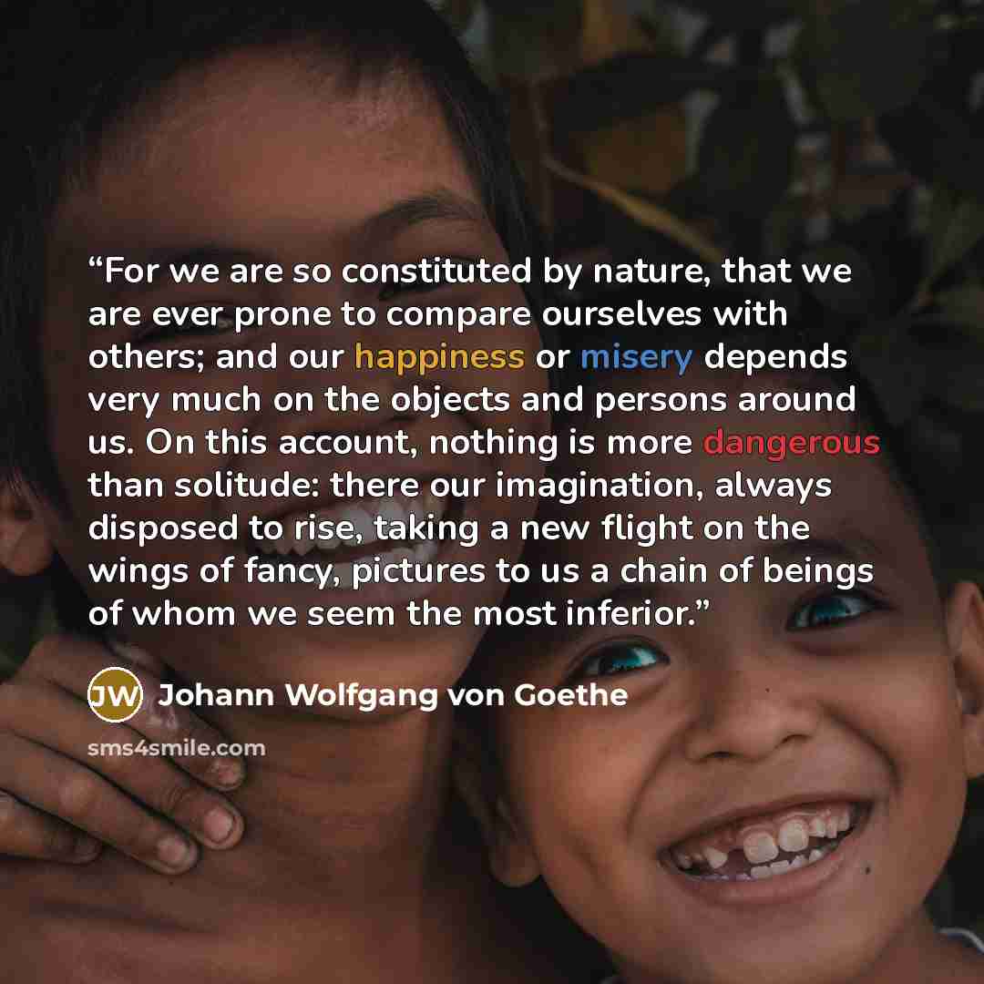“For we are so constituted by nature, that we are ever prone to compare ourselves with others; and our happiness or misery depends very much on the objects and persons around us. On this account, nothing is more dangerous than solitude: there our imagination, always disposed to rise, taking a new…” quote by Johann Wolfgang von Goethe