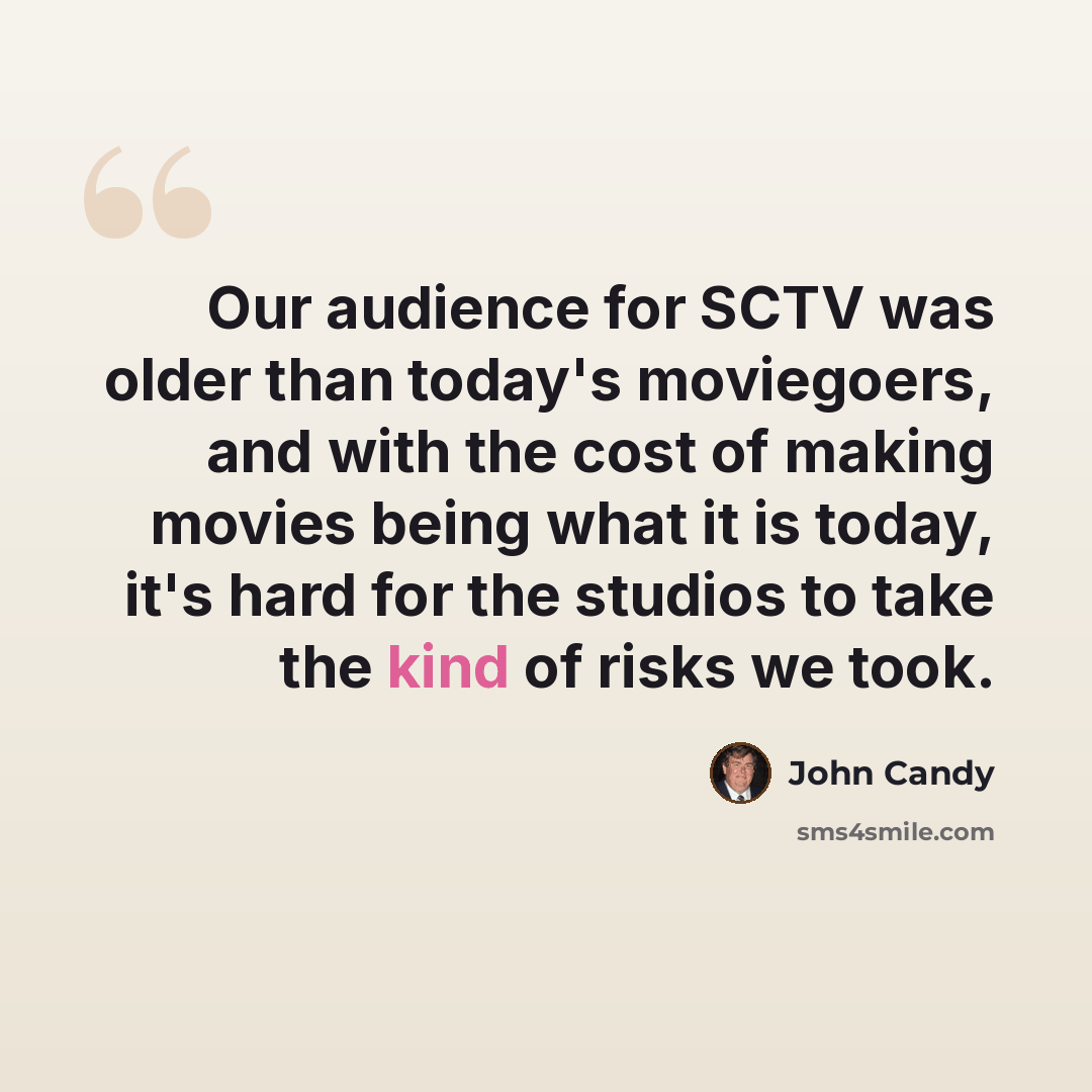 “Our audience for SCTV was older than today's moviegoers, and with the cost of making movies being what it is today, it's hard for the studios to take the kind of risks we took.” quote by John Candy