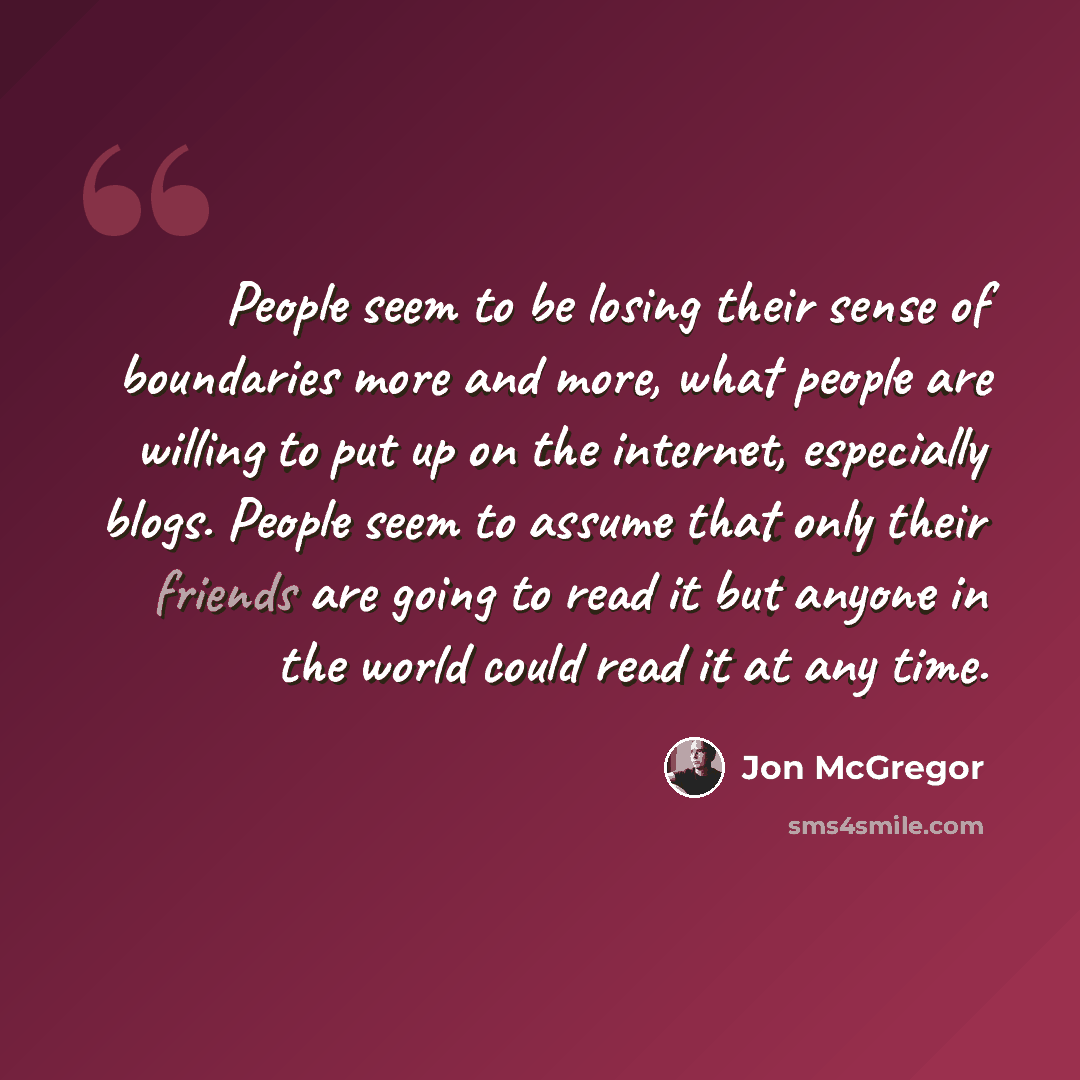 “People seem to be losing their sense of boundaries more and more, what people are willing to put up on the internet, especially blogs. People seem to assume that only their friends are going to read it but anyone in the world could read it at any time.” quote by Jon McGregor