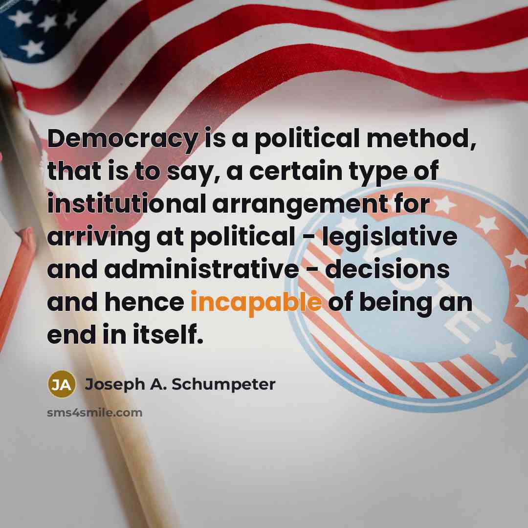 “Democracy is a political method, that is to say, a certain type of institutional arrangement for arriving at political - legislative and administrative - decisions and hence incapable of being an end in itself.” quote by Joseph A. Schumpeter