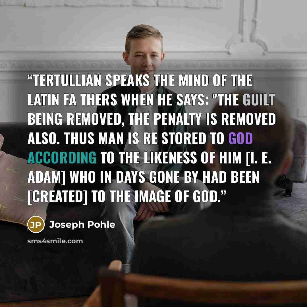“Tertullian speaks the mind of the Latin Fa thers when he says: "The guilt being removed, the penalty is removed also. Thus man is re stored to God according to the likeness of him [i. e. Adam] who in days gone by had been [created] to the image of God.” quote by Joseph Pohle