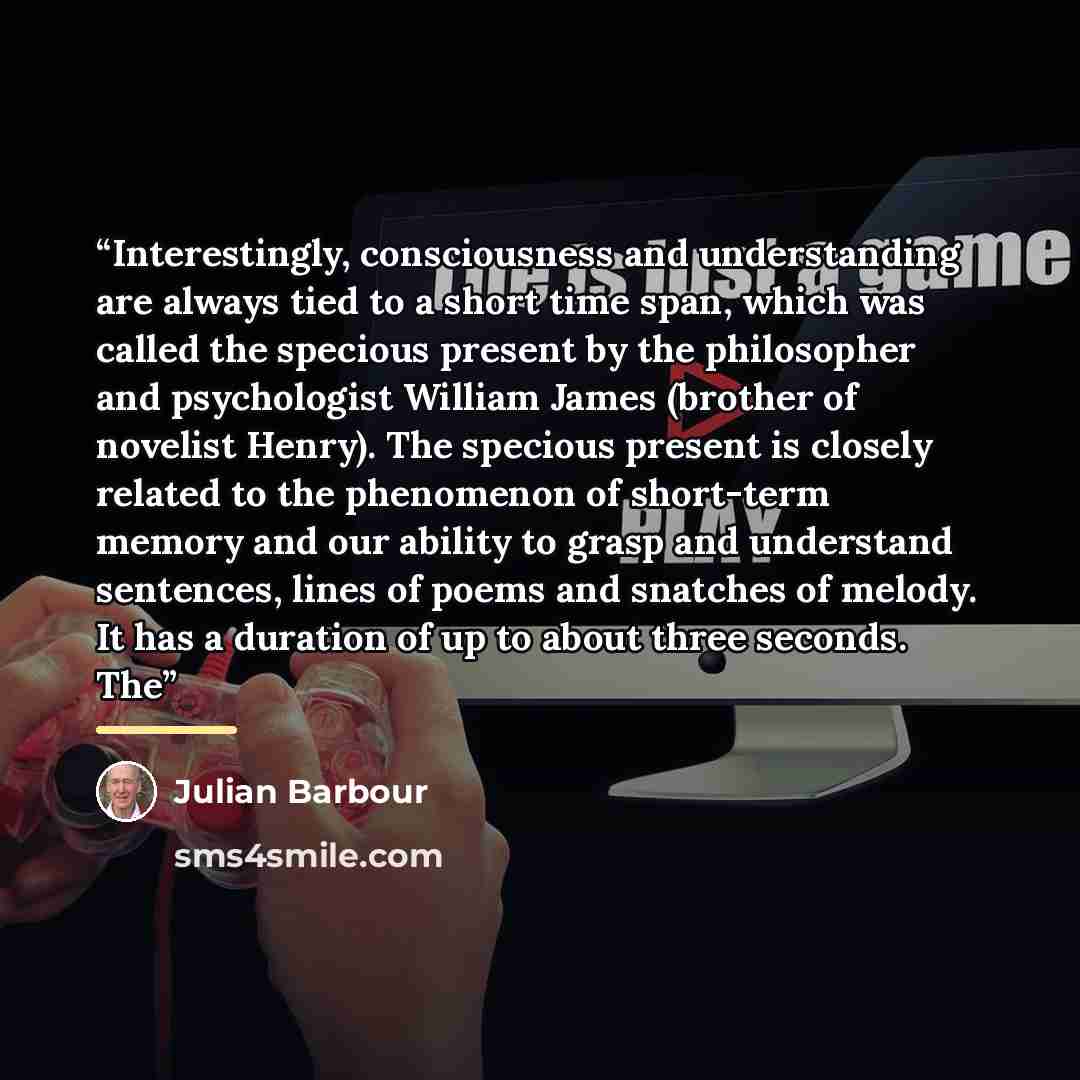 “Interestingly, consciousness and understanding are always tied to a short time span, which was called the specious present by the philosopher and psychologist William James (brother of novelist Henry). The specious present is closely related to the phenomenon of short-term memory and our ability…” quote by Julian Barbour
