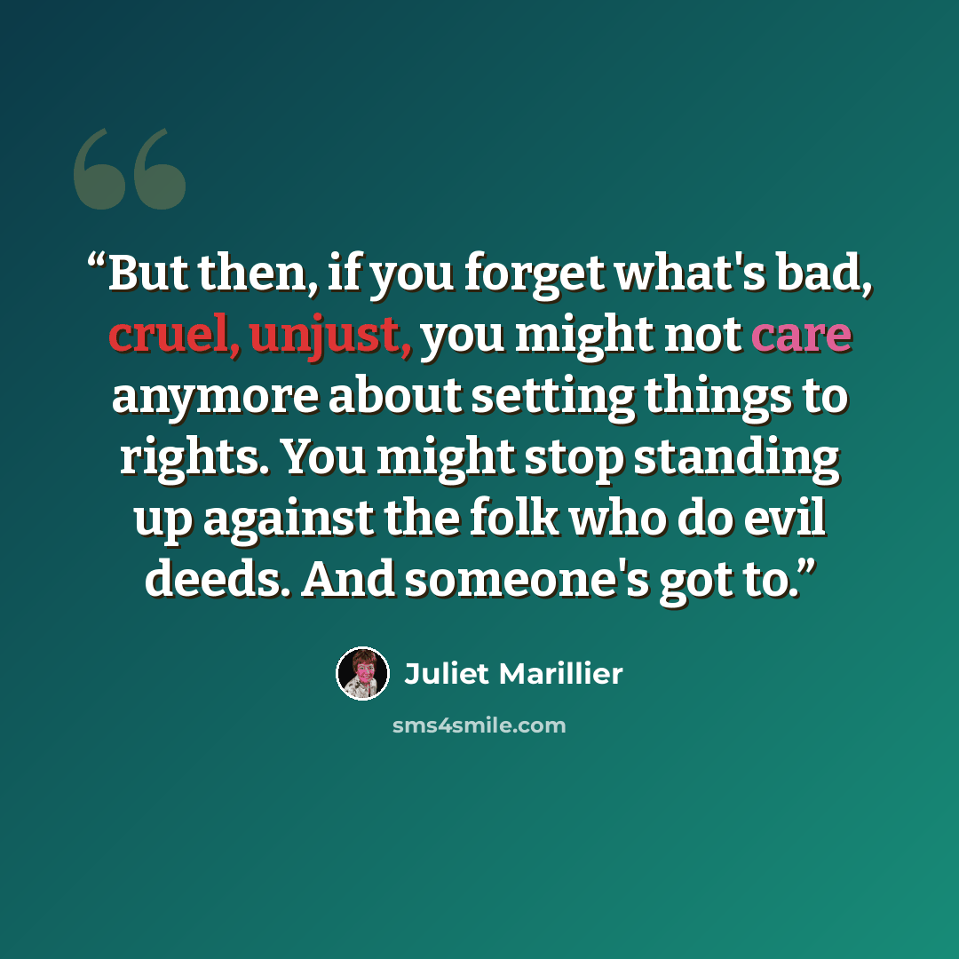 “But then, if you forget what's bad, cruel, unjust, you might not care anymore about setting things to rights. You might stop standing up against the folk who do evil deeds. And someone's got to.” quote by Juliet Marillier