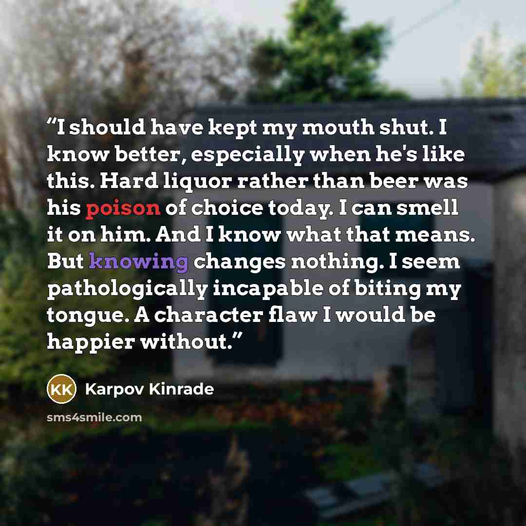 “I should have kept my mouth shut. I know better, especially when he's like this. Hard liquor rather than beer was his poison of choice today. I can smell it on him. And I know what that means. But knowing changes nothing. I seem pathologically incapable of biting my tongue. A character flaw I…” quote by Karpov Kinrade