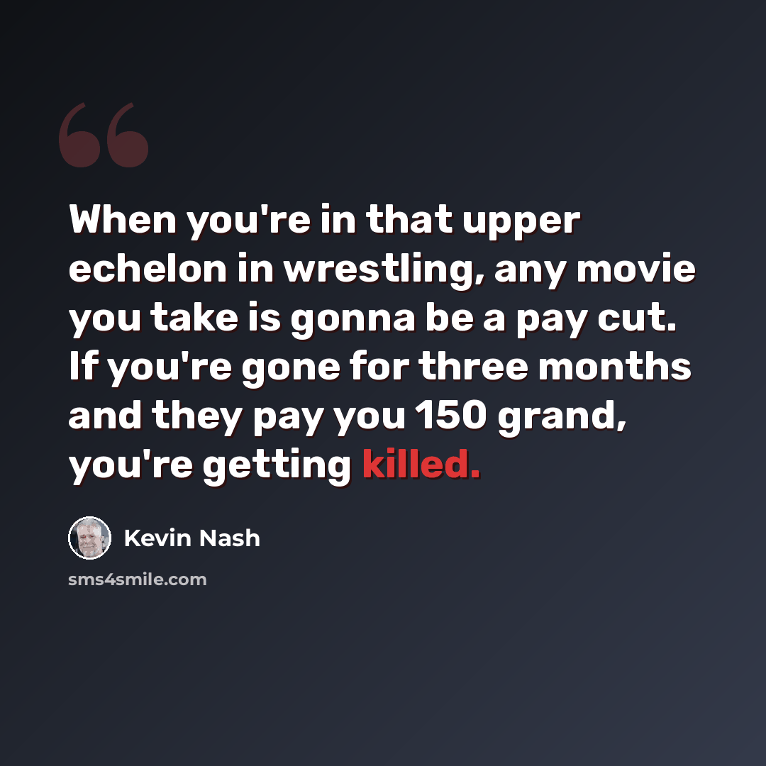 “When you're in that upper echelon in wrestling, any movie you take is gonna be a pay cut. If you're gone for three months and they pay you 150 grand, you're getting killed.” quote by Kevin Nash