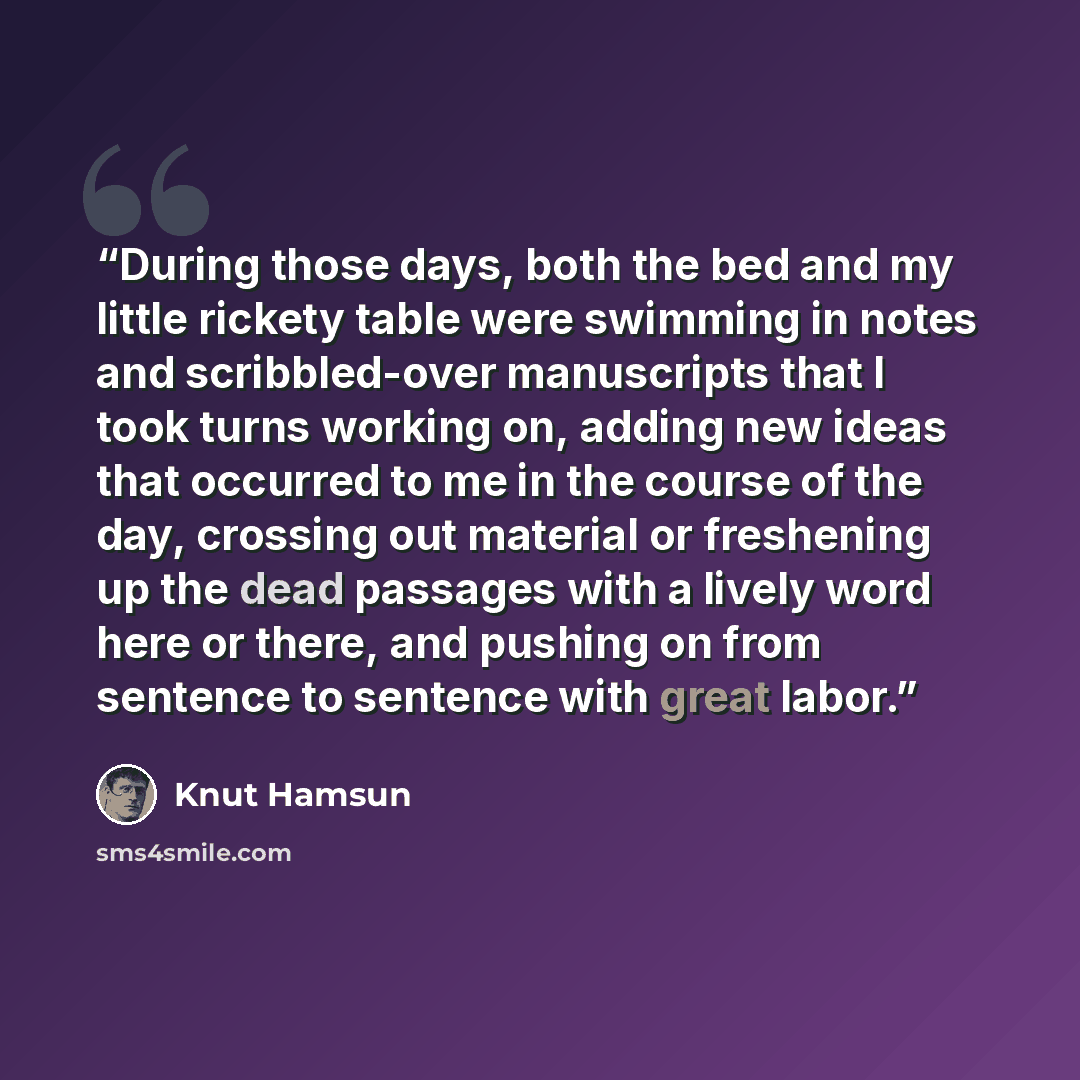 “During those days, both the bed and my little rickety table were swimming in notes and scribbled-over manuscripts that I took turns working on, adding new ideas that occurred to me in the course of the day, crossing out material or freshening up the dead passages with a lively word here or there…” quote by Knut Hamsun