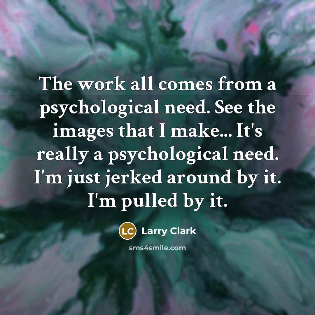 “The work all comes from a psychological need. See the images that I make... It's really a psychological need. I'm just jerked around by it. I'm pulled by it.” quote by Larry Clark