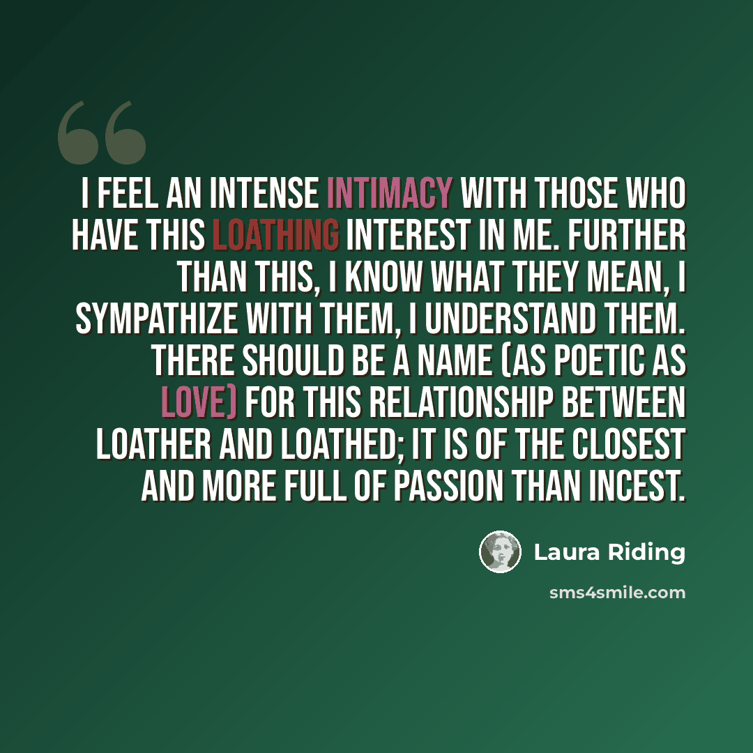 “I feel an intense intimacy with those who have this loathing interest in me. Further than this, I know what they mean, I sympathize with them, I understand them. There should be a name (as poetic as love) for this relationship between loather and loathed; it is of the closest and more full of…” quote by Laura Riding