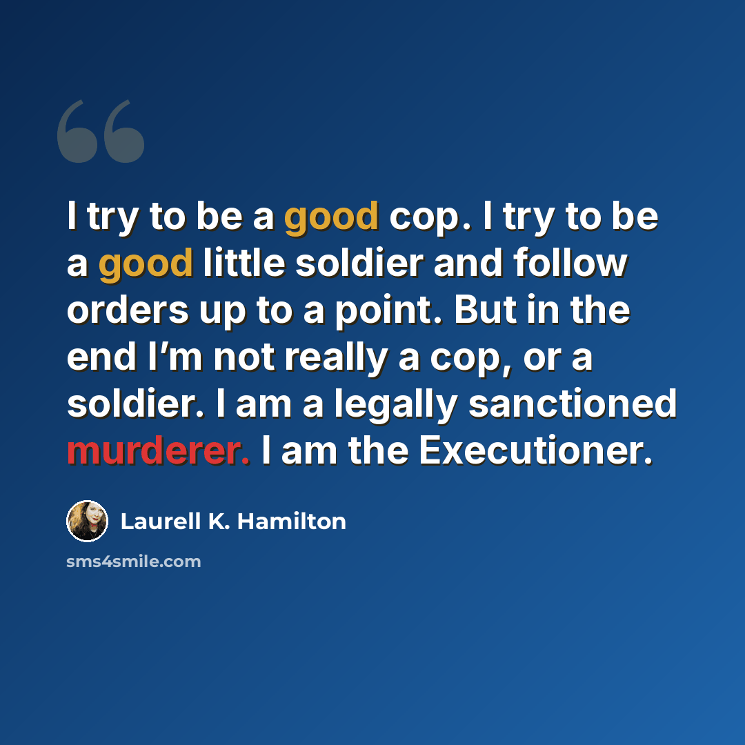 “I try to be a good cop. I try to be a good little soldier and follow orders up to a point. But in the end I’m not really a cop, or a soldier. I am a legally sanctioned murderer. I am the Executioner.” quote by Laurell K. Hamilton