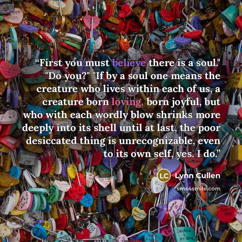 “First you must believe there is a soul." "Do you?" "If by a soul one means the creature who lives within each of us, a creature born loving, born joyful, but who with each wordly blow shrinks more deeply into its shell until at last, the poor desiccated thing is unrecognizable, even to its own…” quote by Lynn Cullen
