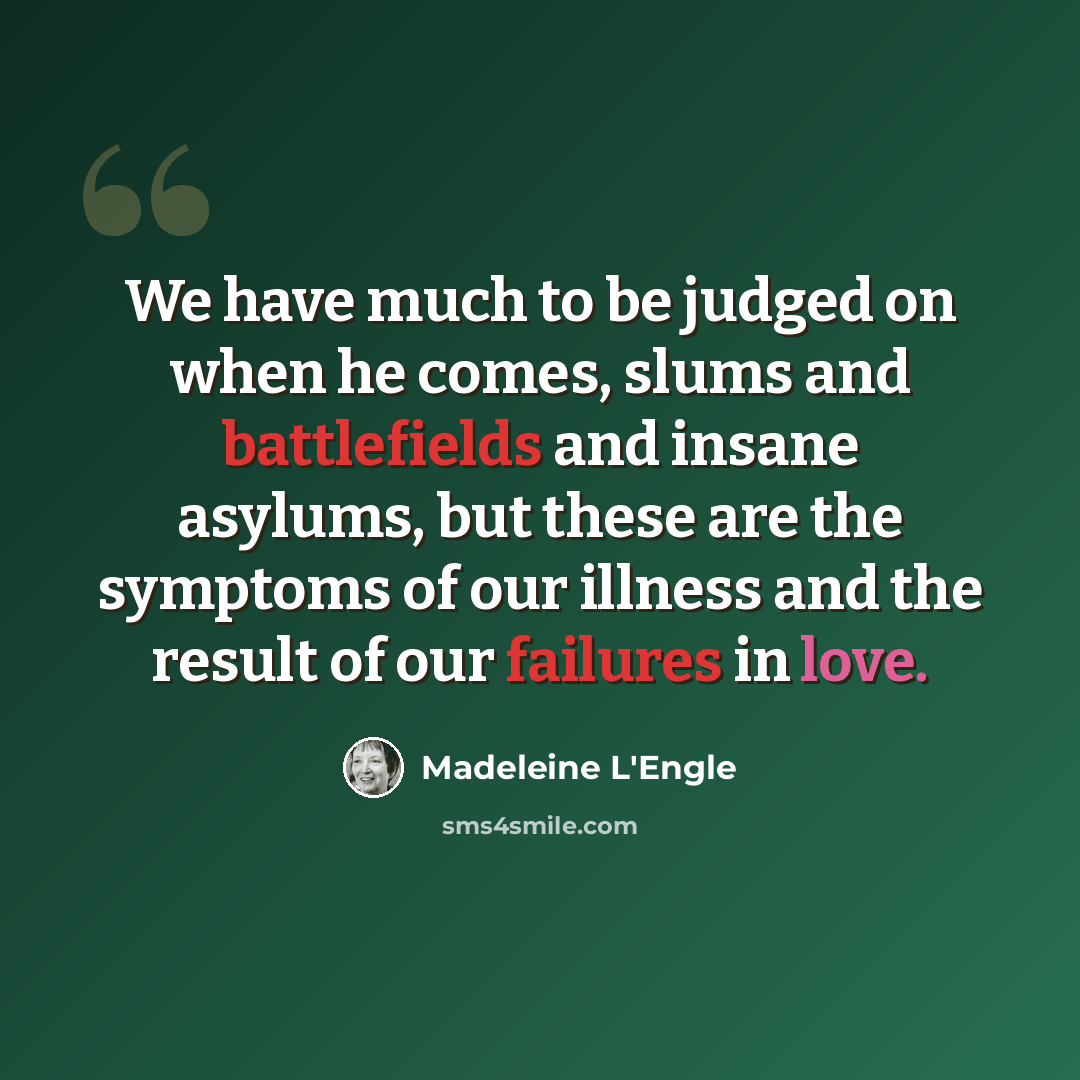 “We have much to be judged on when he comes, slums and battlefields and insane asylums, but these are the symptoms of our illness and the result of our failures in love.” quote by Madeleine L'Engle