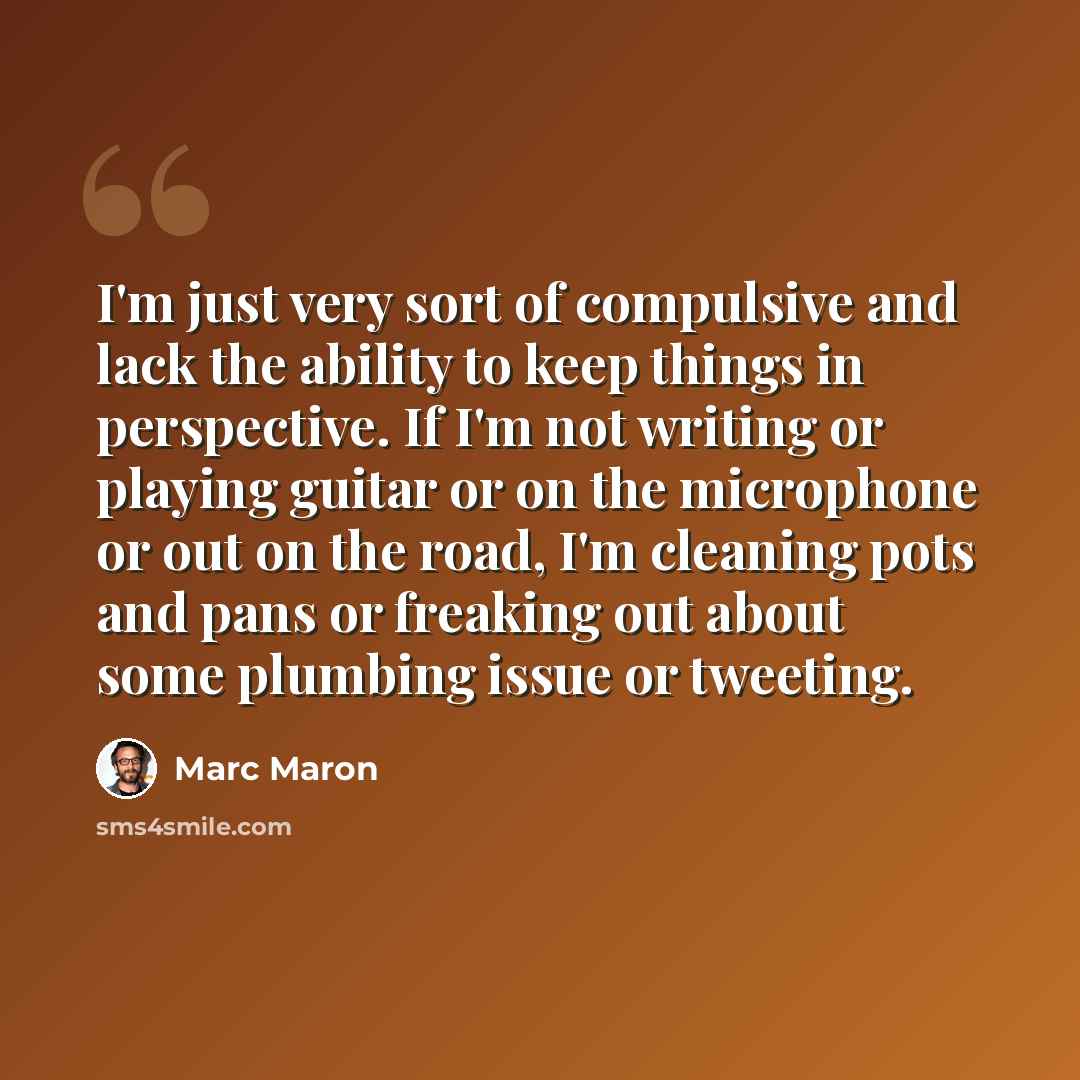 “I'm just very sort of compulsive and lack the ability to keep things in perspective. If I'm not writing or playing guitar or on the microphone or out on the road, I'm cleaning pots and pans or freaking out about some plumbing issue or tweeting.” quote by Marc Maron