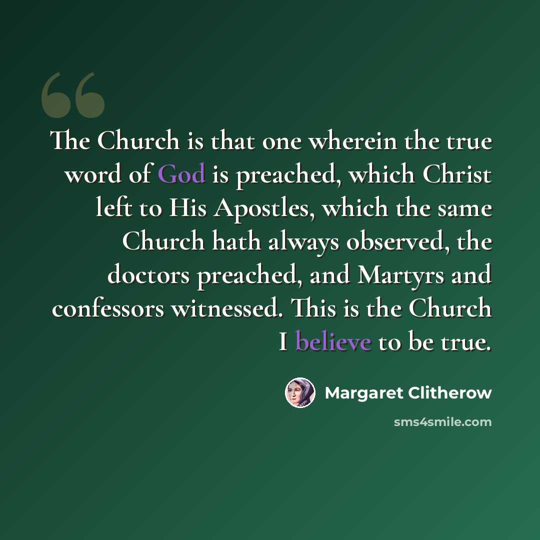 “The Church is that one wherein the true word of God is preached, which Christ left to His Apostles, which the same Church hath always observed, the doctors preached, and Martyrs and confessors witnessed. This is the Church I believe to be true.” quote by Margaret Clitherow