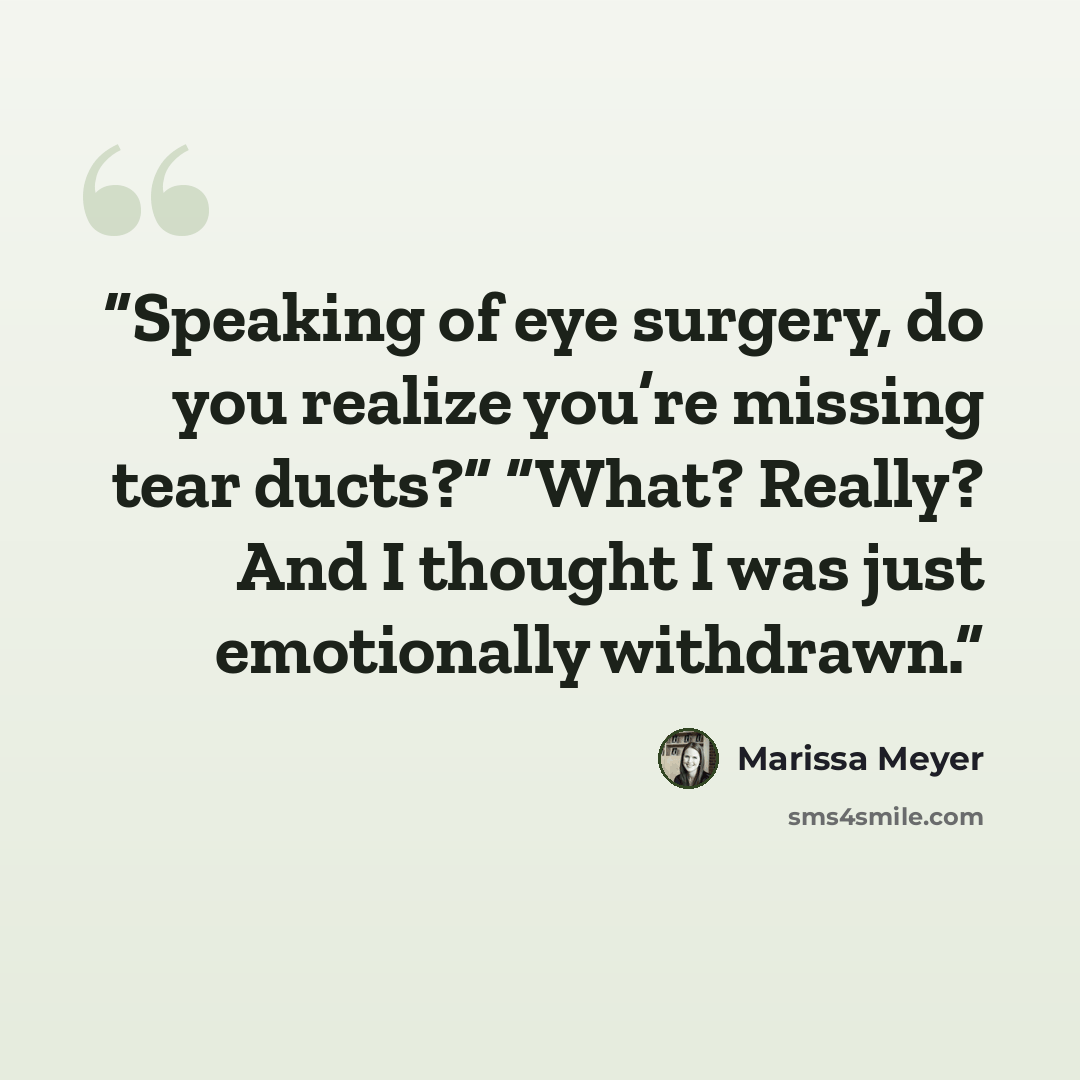 “Speaking of eye surgery, do you realize you’re missing tear ducts?” “What? Really? And I thought I was just emotionally withdrawn.” quote by Marissa Meyer