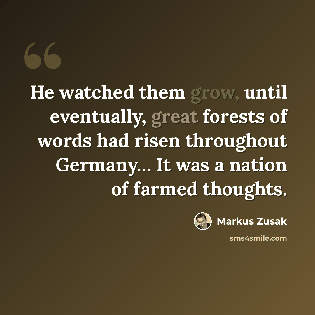 “He watched them grow, until eventually, great forests of words had risen throughout Germany… It was a nation of farmed thoughts.” quote by Markus Zusak