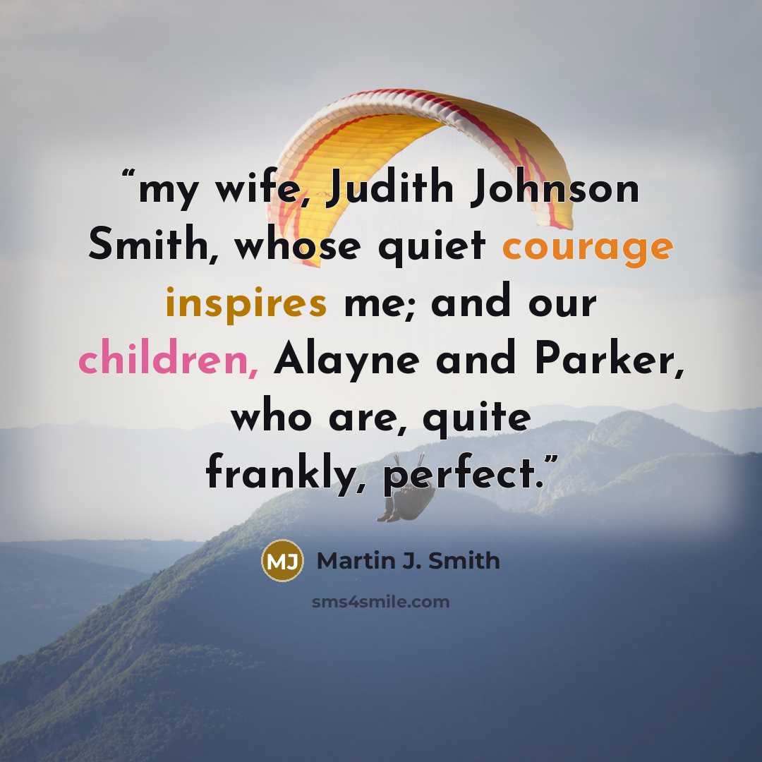 “my wife, Judith Johnson Smith, whose quiet courage inspires me; and our children, Alayne and Parker, who are, quite frankly, perfect.” quote by Martin J. Smith