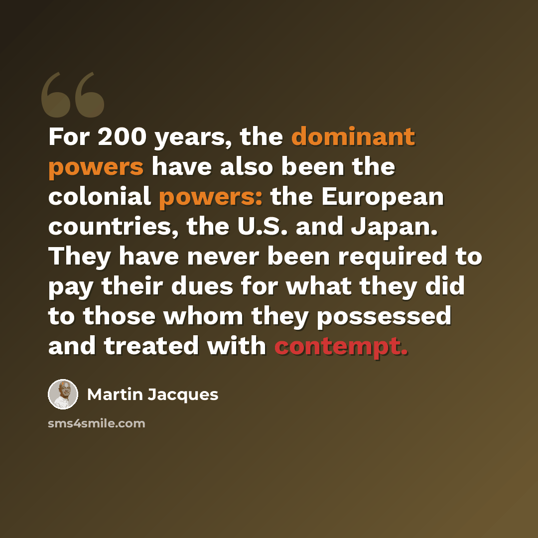 “For 200 years, the dominant powers have also been the colonial powers: the European countries, the U.S. and Japan. They have never been required to pay their dues for what they did to those whom they possessed and treated with contempt.” quote by Martin Jacques