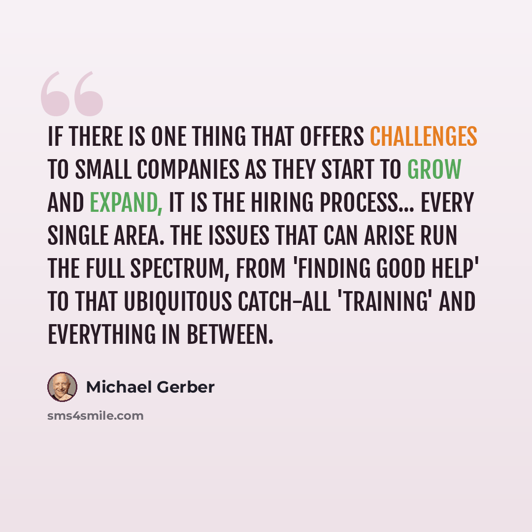 “If there is one thing that offers challenges to small companies as they start to grow and expand, it is the hiring process... every single area. The issues that can arise run the full spectrum, from 'finding good help' to that ubiquitous catch-all 'training' and everything in between.” quote by Michael Gerber