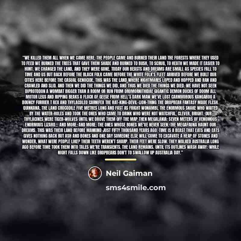 “We killed them all when we came here. The people came and burned their land The forests where they used to feed We burned the trees that gave them shade And burned to bush, to scrub, to heath We made it easier to hunt. We changed the land, and they were gone. Today our beasts and dreams are small…” quote by Neil Gaiman