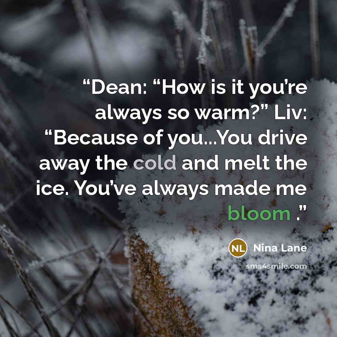 “Dean: “How is it you’re always so warm?” Liv: “Because of you...You drive away the cold and melt the ice. You’ve always made me bloom .” quote by Nina Lane