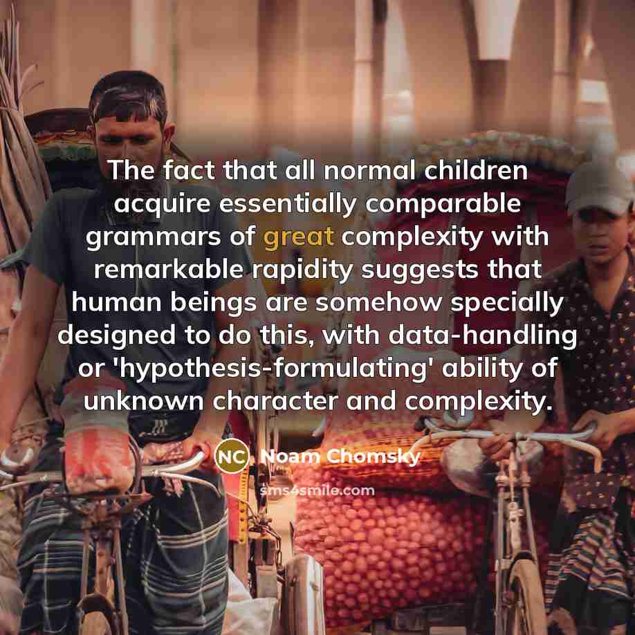 “The fact that all normal children acquire essentially comparable grammars of great complexity with remarkable rapidity suggests that human beings are somehow specially designed to do this, with data-handling or 'hypothesis-formulating' ability of unknown character and complexity.” quote by Noam Chomsky