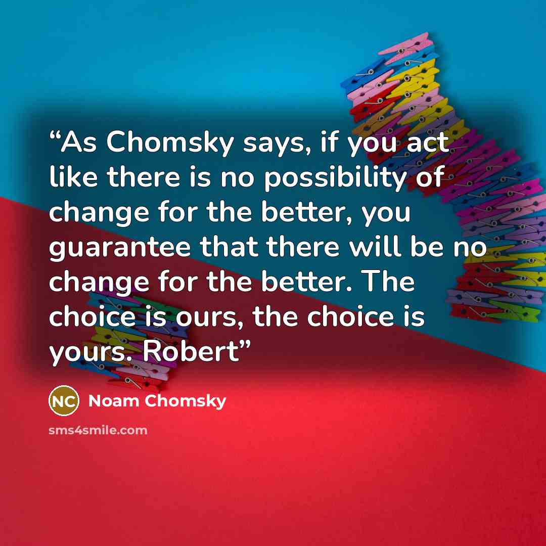 “As Chomsky says, if you act like there is no possibility of change for the better, you guarantee that there will be no change for the better. The choice is ours, the choice is yours. Robert” quote by Noam Chomsky