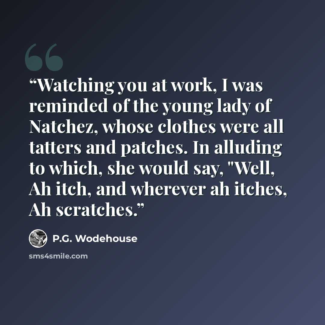 “Watching you at work, I was reminded of the young lady of Natchez, whose clothes were all tatters and patches. In alluding to which, she would say, "Well, Ah itch, and wherever ah itches, Ah scratches.” quote by P.G. Wodehouse