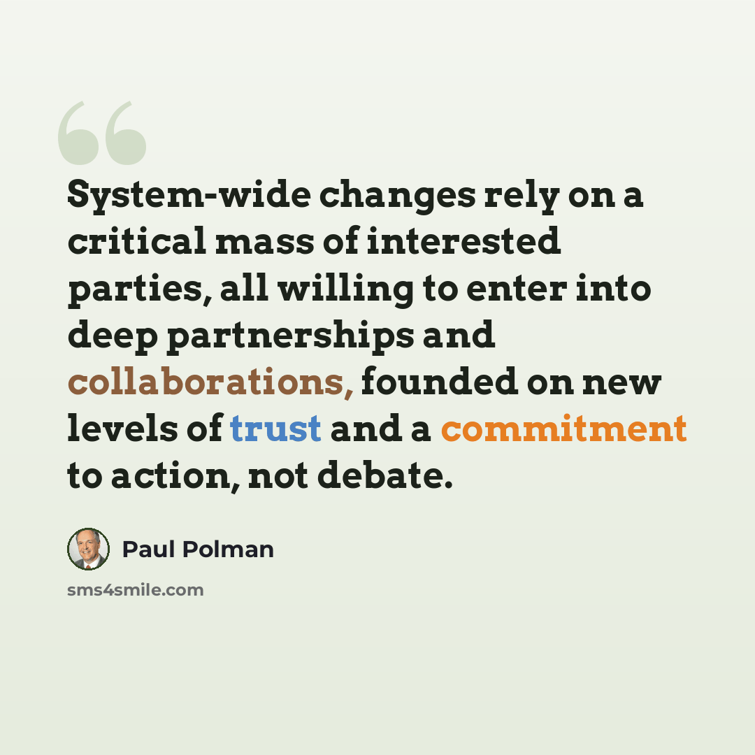 “System-wide changes rely on a critical mass of interested parties, all willing to enter into deep partnerships and collaborations, founded on new levels of trust and a commitment to action, not debate.” quote by Paul Polman