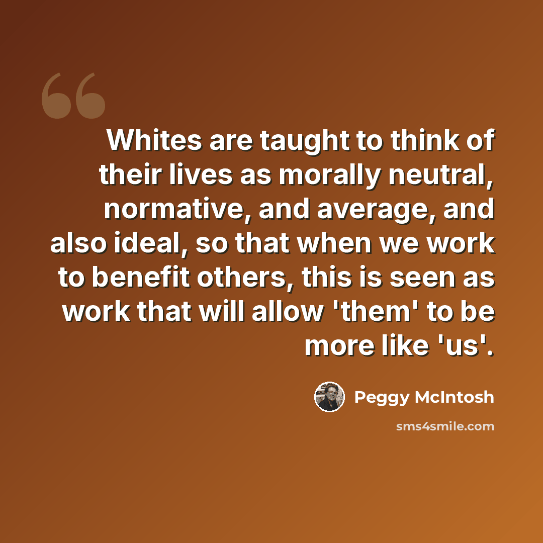 “Whites are taught to think of their lives as morally neutral, normative, and average, and also ideal, so that when we work to benefit others, this is seen as work that will allow 'them' to be more like 'us'.” quote by Peggy McIntosh