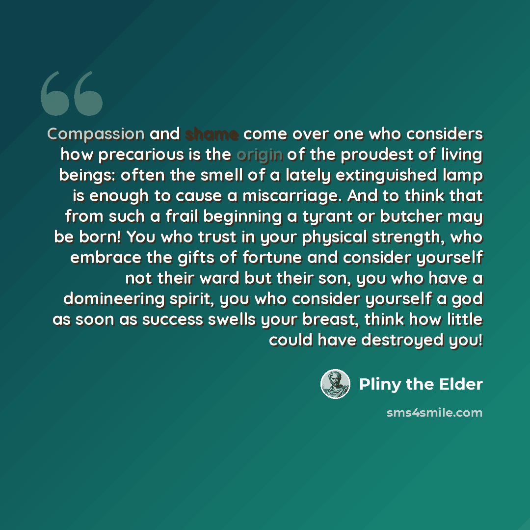 “Compassion and shame come over one who considers how precarious is the origin of the proudest of living beings: often the smell of a lately extinguished lamp is enough to cause a miscarriage. And to think that from such a frail beginning a tyrant or butcher may be born! You who trust in your…” quote by Pliny the Elder