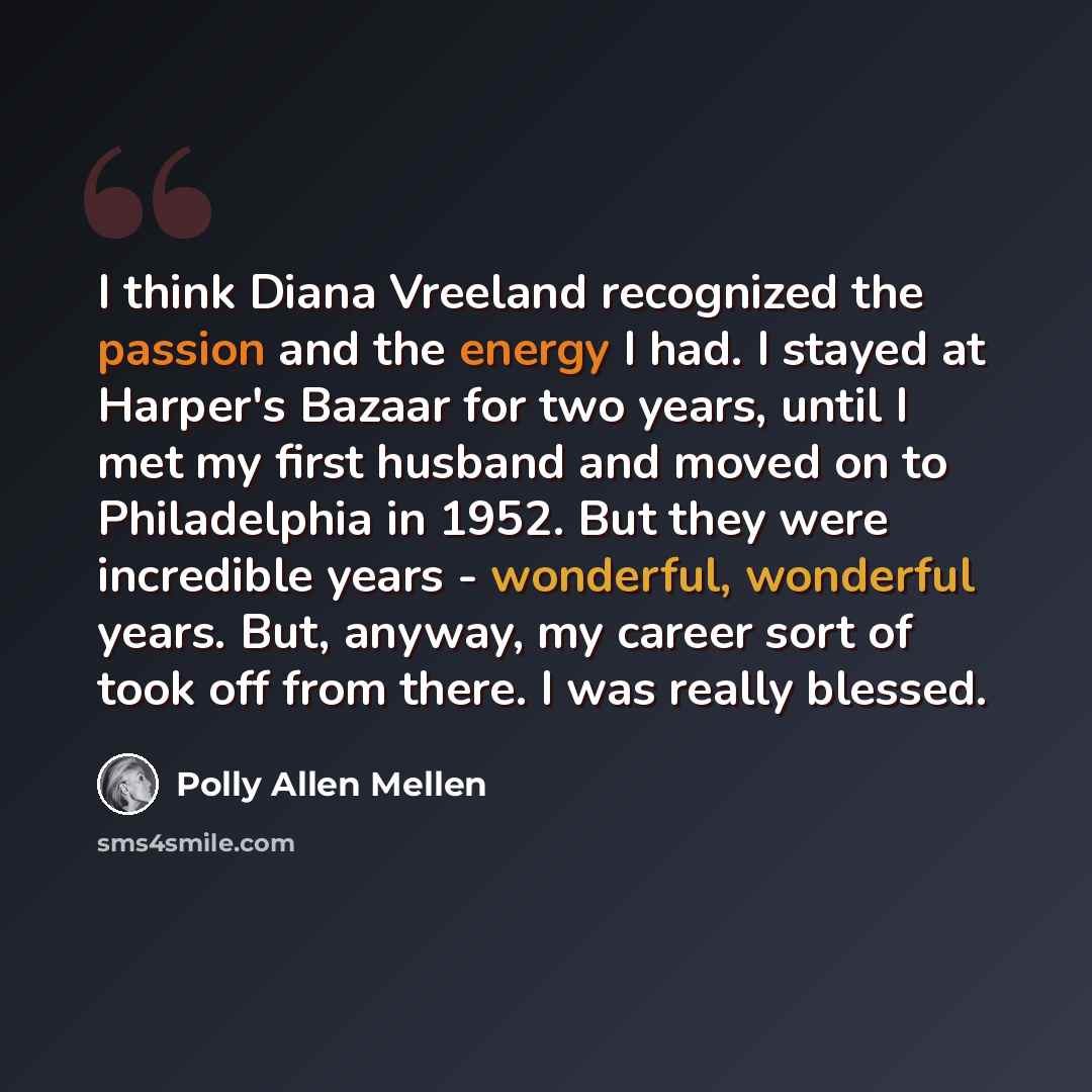 “I think Diana Vreeland recognized the passion and the energy I had. I stayed at Harper's Bazaar for two years, until I met my first husband and moved on to Philadelphia in 1952. But they were incredible years - wonderful, wonderful years. But, anyway, my career sort of took off from there. I was…” quote by Polly Allen Mellen