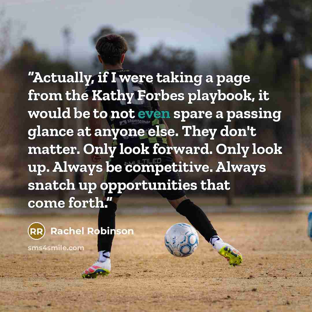 “Actually, if I were taking a page from the Kathy Forbes playbook, it would be to not even spare a passing glance at anyone else. They don't matter. Only look forward. Only look up. Always be competitive. Always snatch up opportunities that come forth.” quote by Rachel Robinson