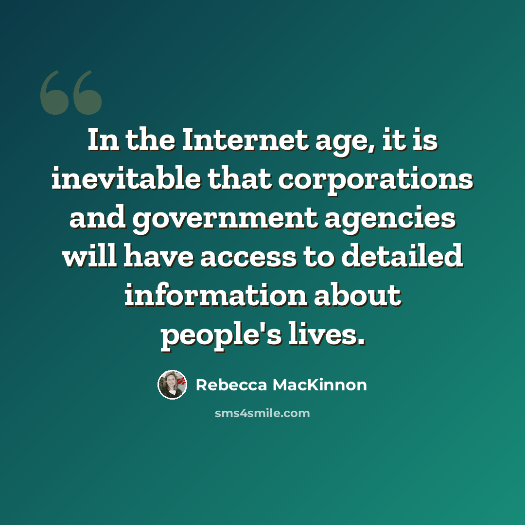 “In the Internet age, it is inevitable that corporations and government agencies will have access to detailed information about people's lives.” quote by Rebecca MacKinnon