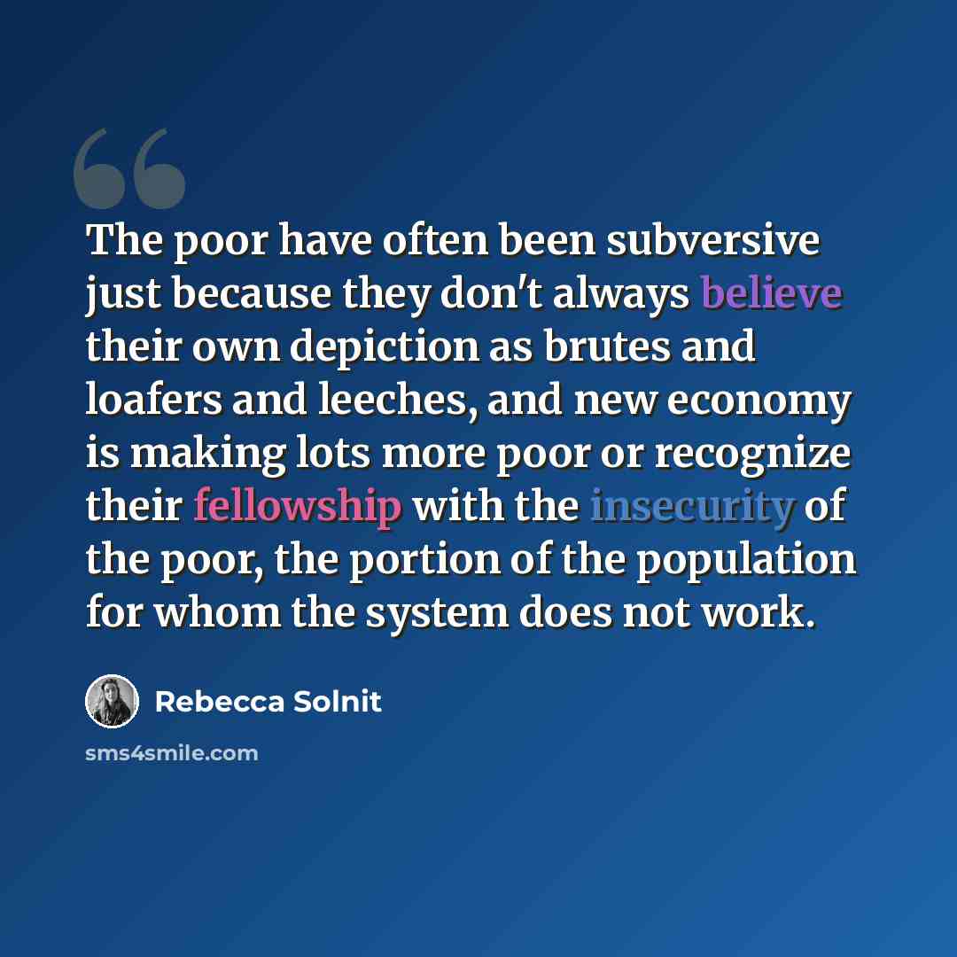 “The poor have often been subversive just because they don't always believe their own depiction as brutes and loafers and leeches, and new economy is making lots more poor or recognize their fellowship with the insecurity of the poor, the portion of the population for whom the system does not work.” quote by Rebecca Solnit