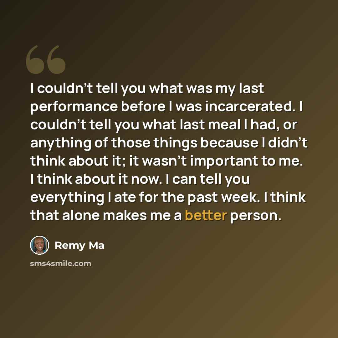 “I couldn't tell you what was my last performance before I was incarcerated. I couldn't tell you what last meal I had, or anything of those things because I didn't think about it; it wasn't important to me. I think about it now. I can tell you everything I ate for the past week. I think that alone…” quote by Remy Ma