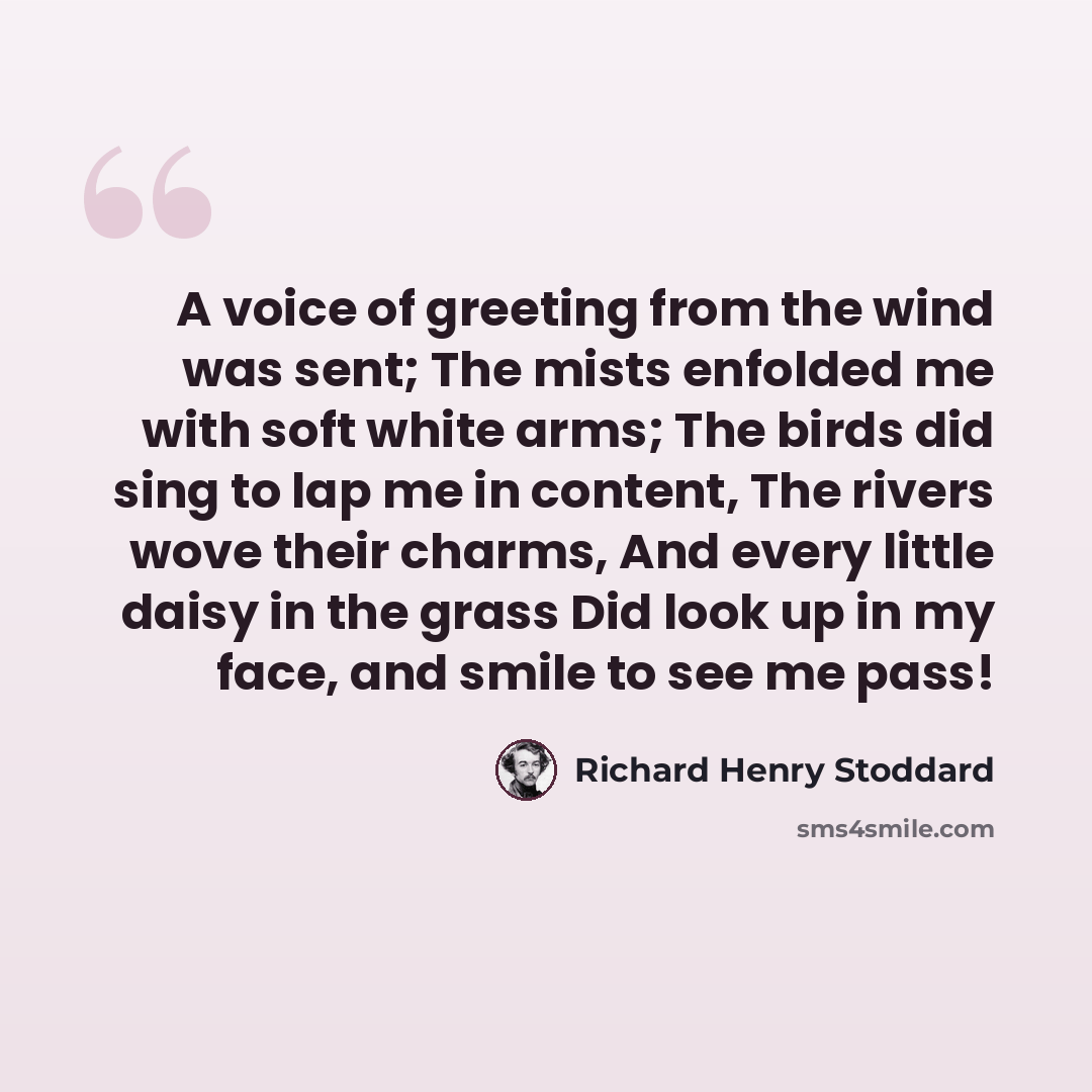 “A voice of greeting from the wind was sent; The mists enfolded me with soft white arms; The birds did sing to lap me in content, The rivers wove their charms, And every little daisy in the grass Did look up in my face, and smile to see me pass!” quote by Richard Henry Stoddard