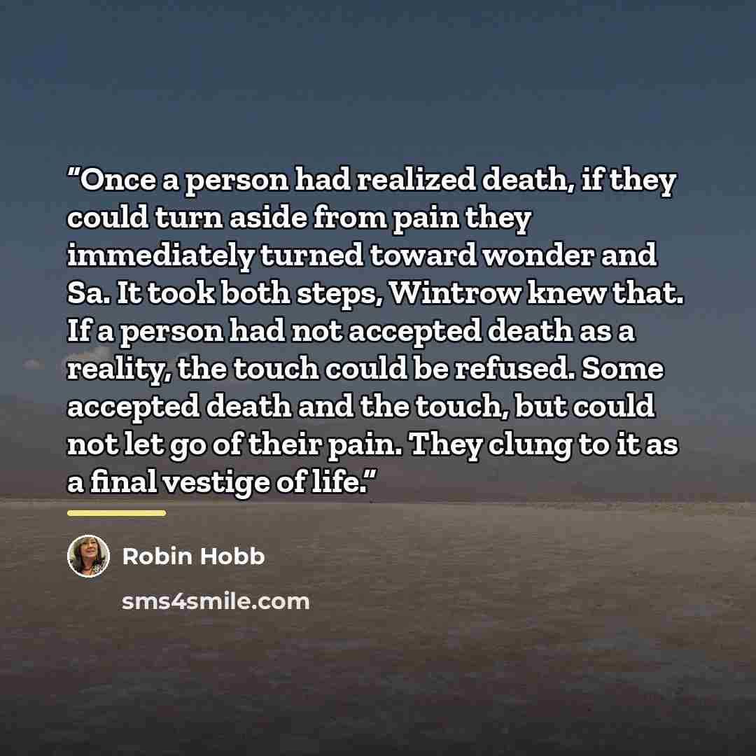 “Once a person had realized death, if they could turn aside from pain they immediately turned toward wonder and Sa. It took both steps, Wintrow knew that. If a person had not accepted death as a reality, the touch could be refused. Some accepted death and the touch, but could not let go of their…” quote by Robin Hobb