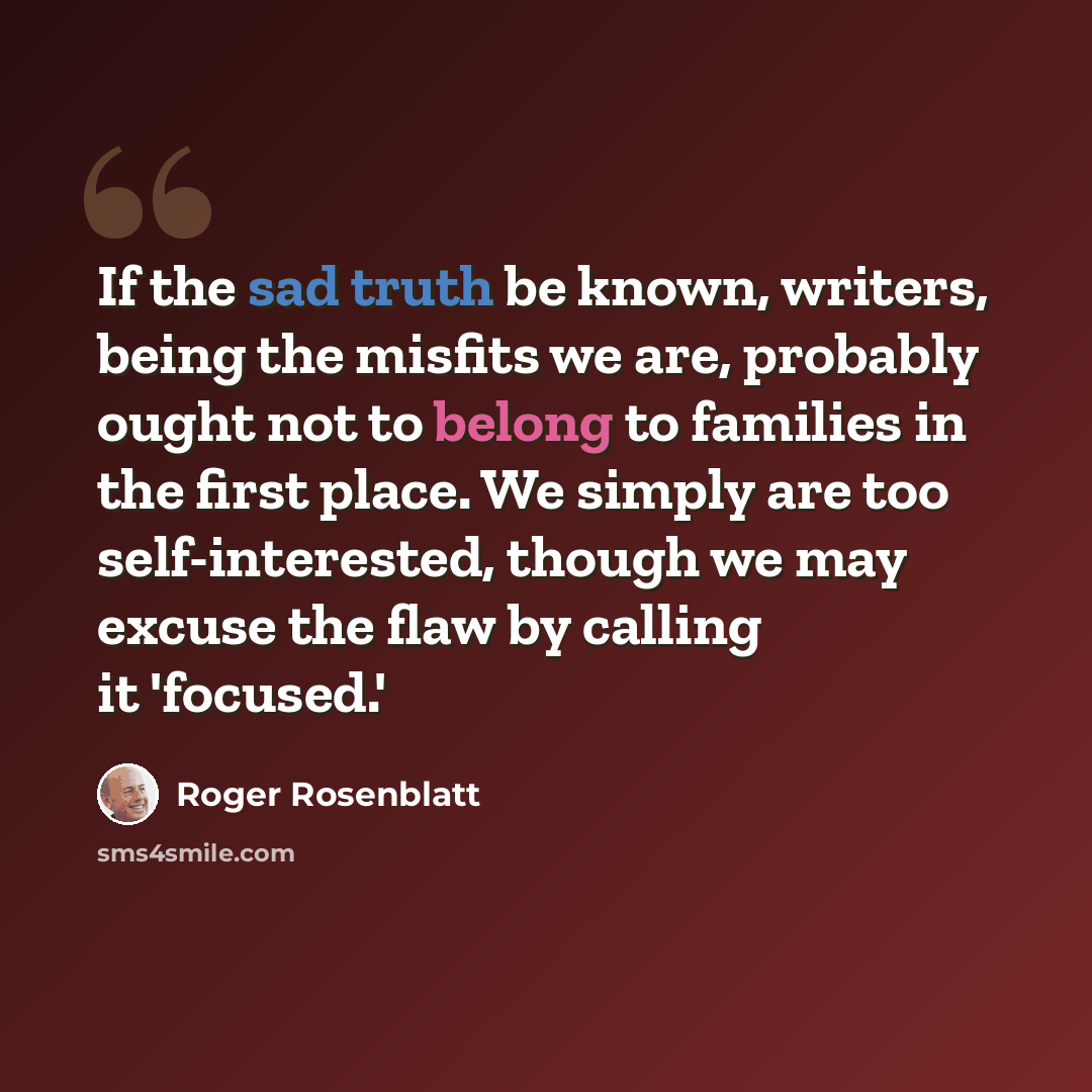 “If the sad truth be known, writers, being the misfits we are, probably ought not to belong to families in the first place. We simply are too self-interested, though we may excuse the flaw by calling it 'focused.'” quote by Roger Rosenblatt