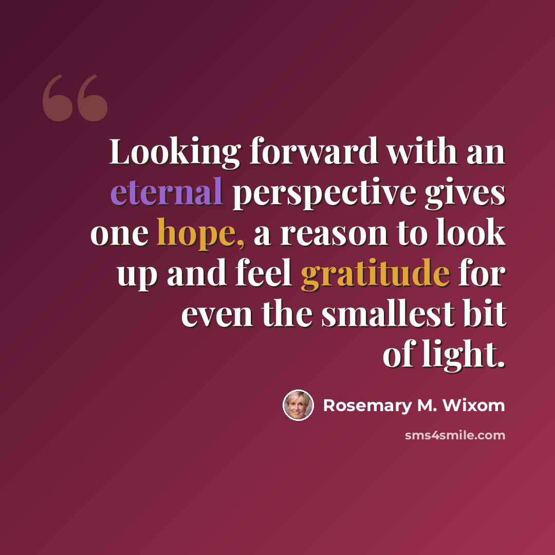 “Looking forward with an eternal perspective gives one hope, a reason to look up and feel gratitude for even the smallest bit of light.” quote by Rosemary M. Wixom