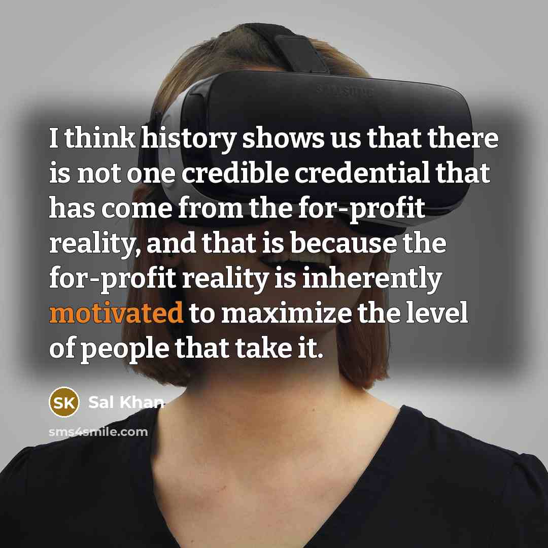 “I think history shows us that there is not one credible credential that has come from the for-profit reality, and that is because the for-profit reality is inherently motivated to maximize the level of people that take it.” quote by Sal Khan