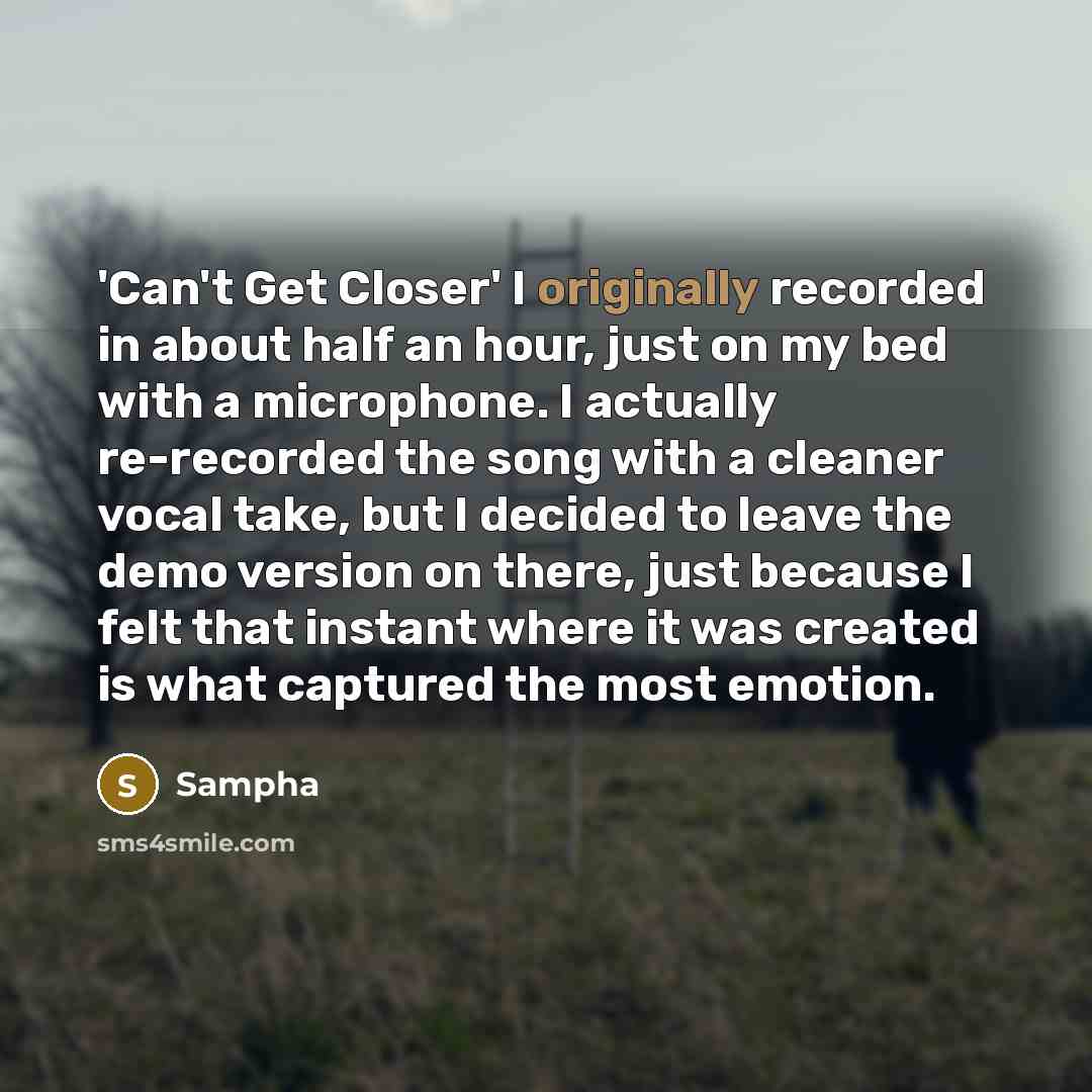 “'Can't Get Closer' I originally recorded in about half an hour, just on my bed with a microphone. I actually re-recorded the song with a cleaner vocal take, but I decided to leave the demo version on there, just because I felt that instant where it was created is what captured the most emotion.” quote by Sampha