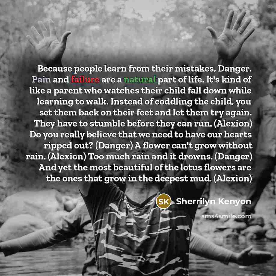 “Because people learn from their mistakes, Danger. Pain and failure are a natural part of life. It's kind of like a parent who watches their child fall down while learning to walk. Instead of coddling the child, you set them back on their feet and let them try again. They have to stumble before…” quote by Sherrilyn Kenyon