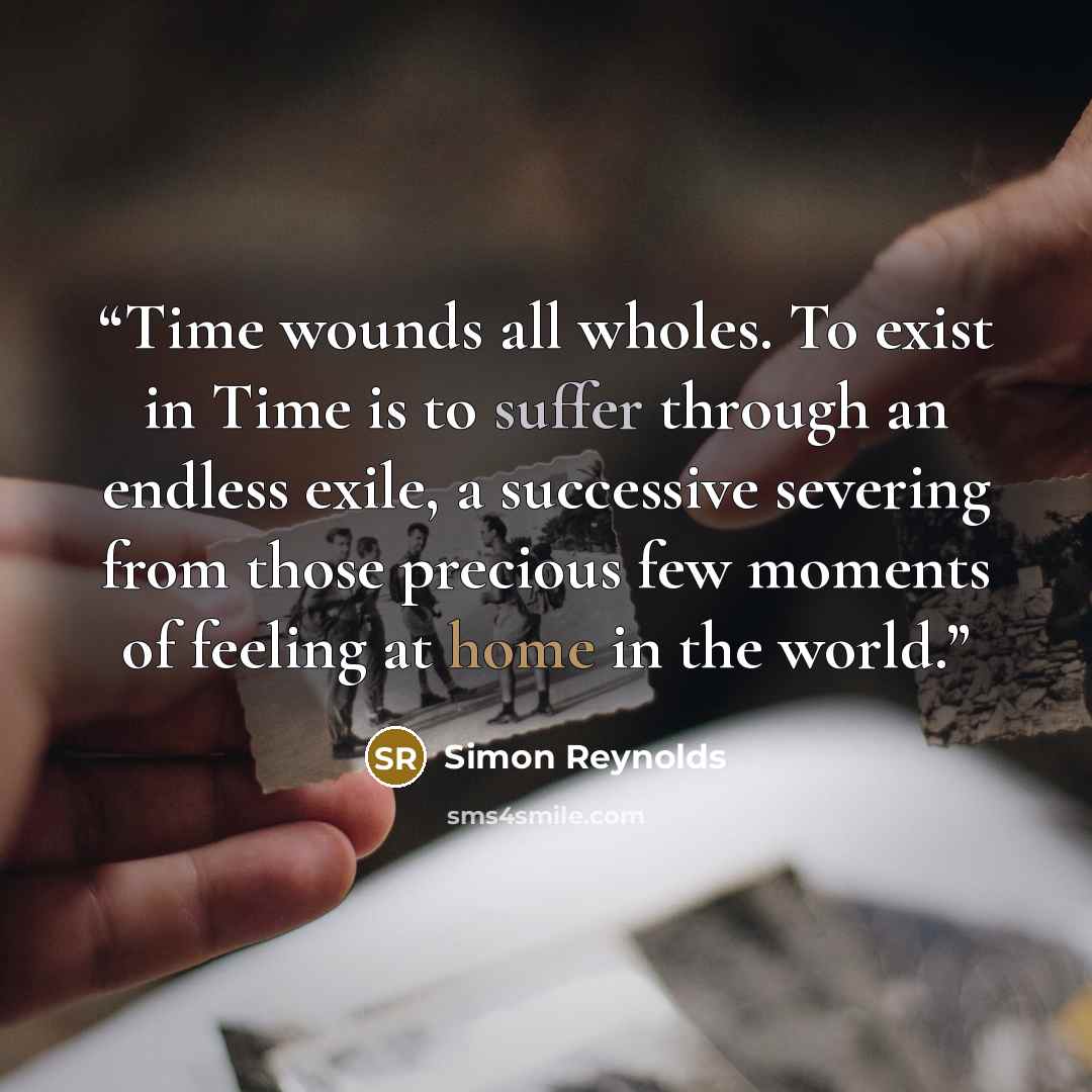 “Time wounds all wholes. To exist in Time is to suffer through an endless exile, a successive severing from those precious few moments of feeling at home in the world.” quote by Simon Reynolds