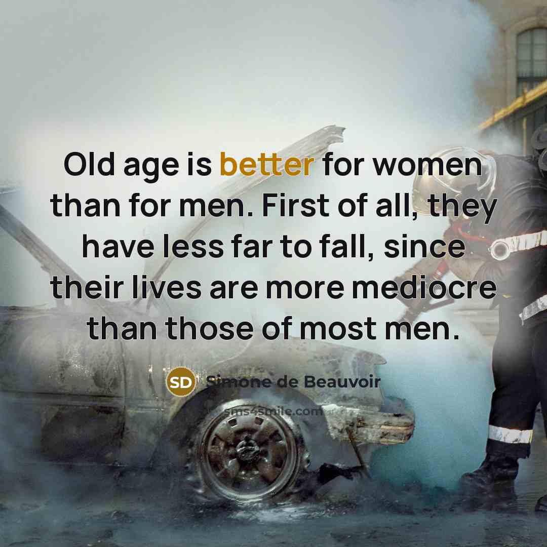 “Old age is better for women than for men. First of all, they have less far to fall, since their lives are more mediocre than those of most men.” quote by Simone de Beauvoir