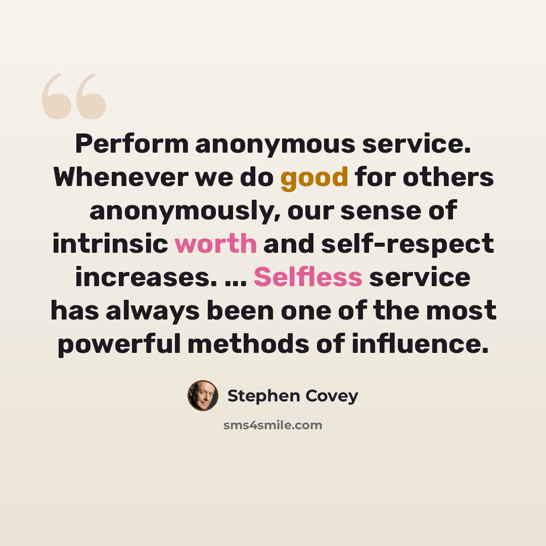 “Perform anonymous service. Whenever we do good for others anonymously, our sense of intrinsic worth and self-respect increases. ... Selfless service has always been one of the most powerful methods of influence.” quote by Stephen Covey