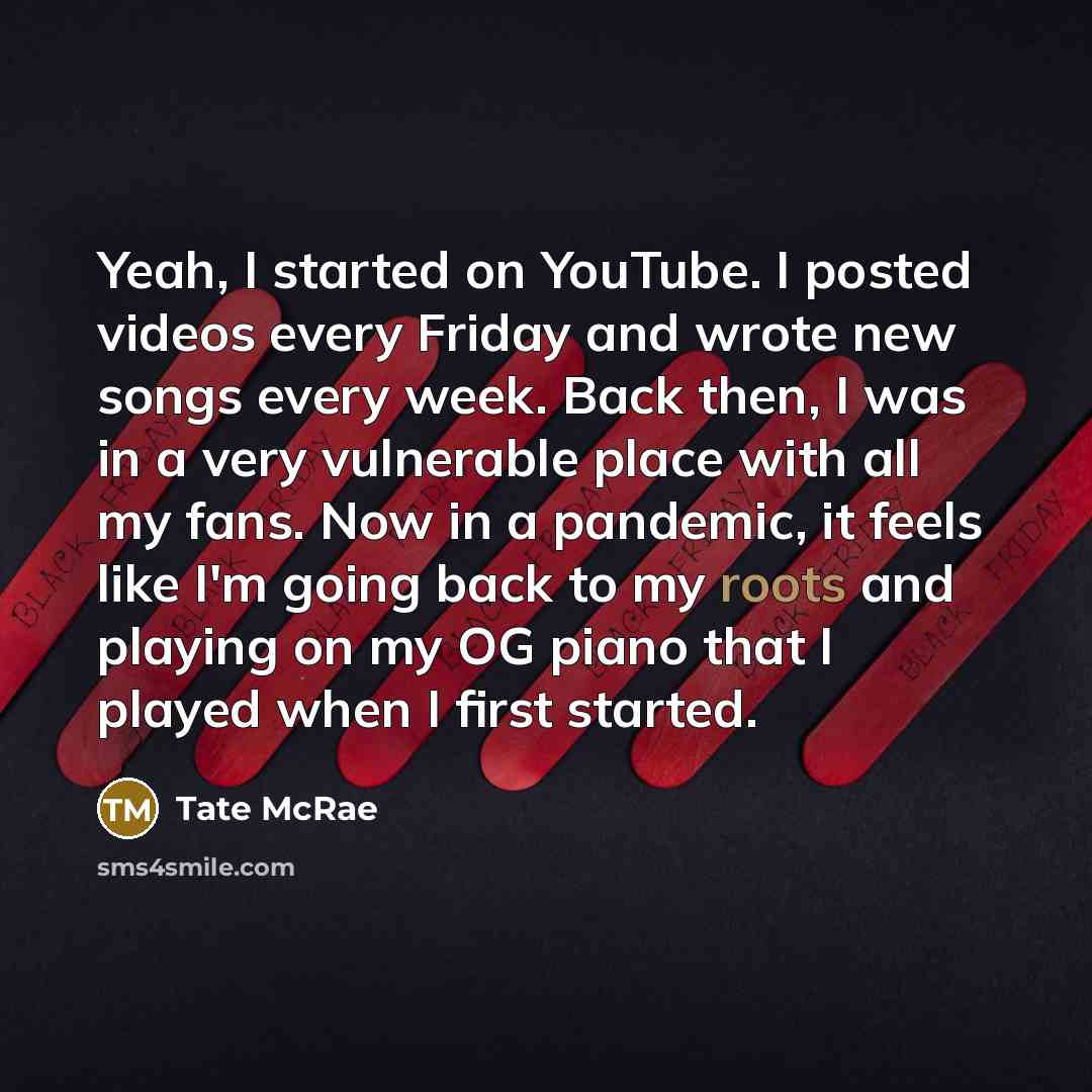 “Yeah, I started on YouTube. I posted videos every Friday and wrote new songs every week. Back then, I was in a very vulnerable place with all my fans. Now in a pandemic, it feels like I'm going back to my roots and playing on my OG piano that I played when I first started.” quote by Tate McRae