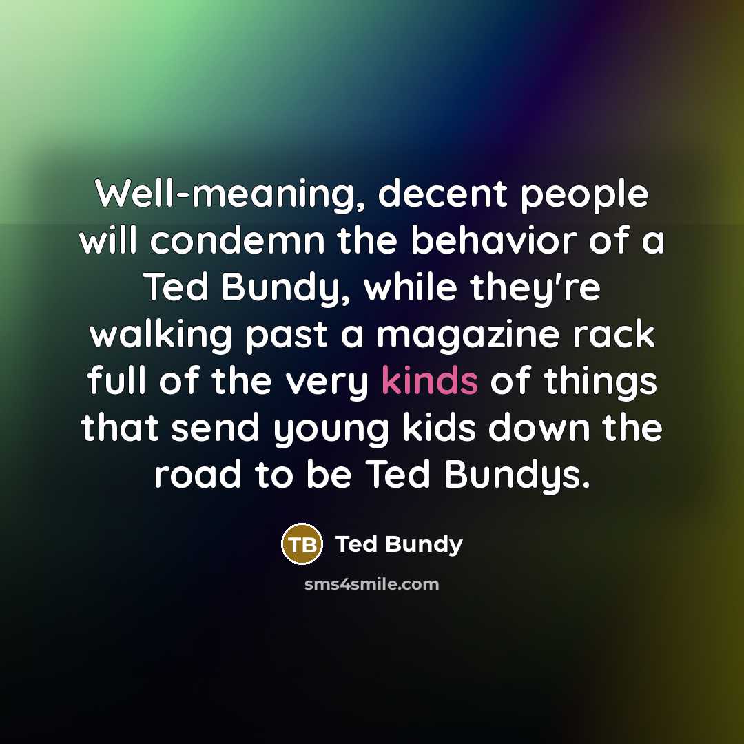 “Well-meaning, decent people will condemn the behavior of a Ted Bundy, while they're walking past a magazine rack full of the very kinds of things that send young kids down the road to be Ted Bundys.” quote by Ted Bundy